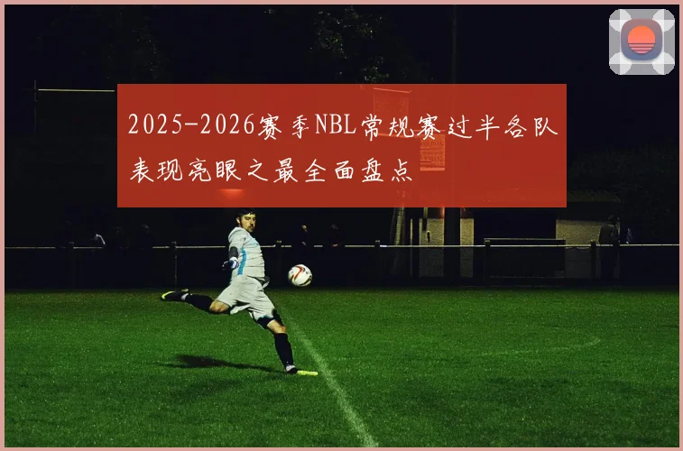 2025-2026赛季NBL常规赛过半各队表现亮眼之最全面盘点