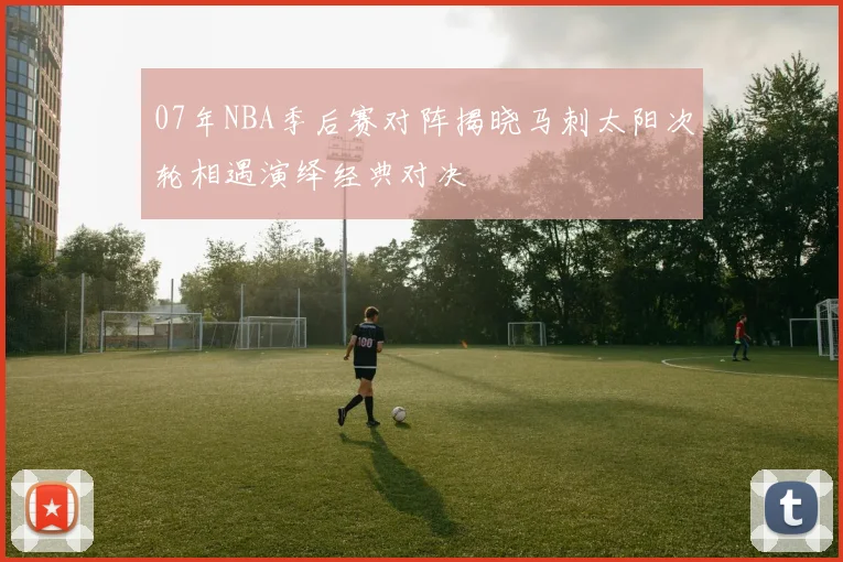07年NBA季后赛对阵揭晓马刺太阳次轮相遇演绎经典对决