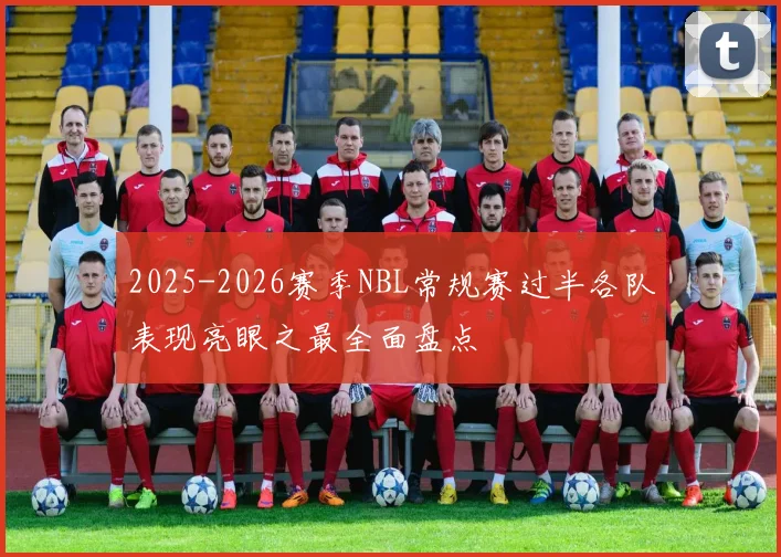 2025-2026赛季NBL常规赛过半各队表现亮眼之最全面盘点
