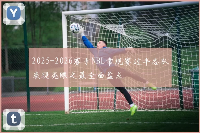 2025-2026赛季NBL常规赛过半各队表现亮眼之最全面盘点