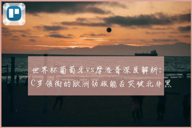 世界杯葡萄牙vs摩洛哥深度解析：C罗领衔的欧洲劲旅能否突破北非黑马？