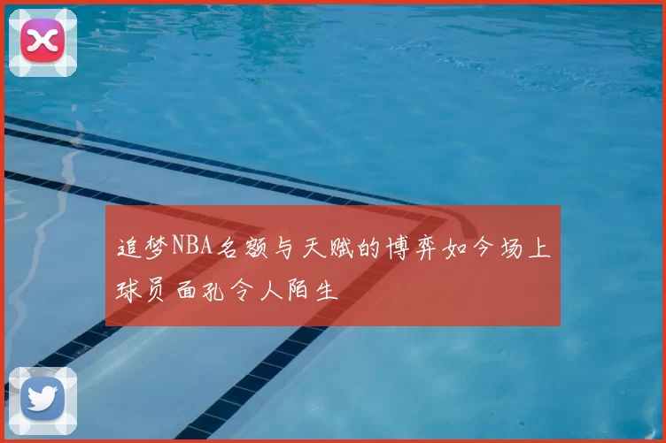 追梦NBA名额与天赋的博弈如今场上球员面孔令人陌生