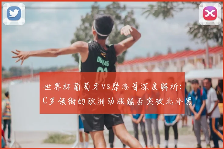 世界杯葡萄牙vs摩洛哥深度解析：C罗领衔的欧洲劲旅能否突破北非黑马？