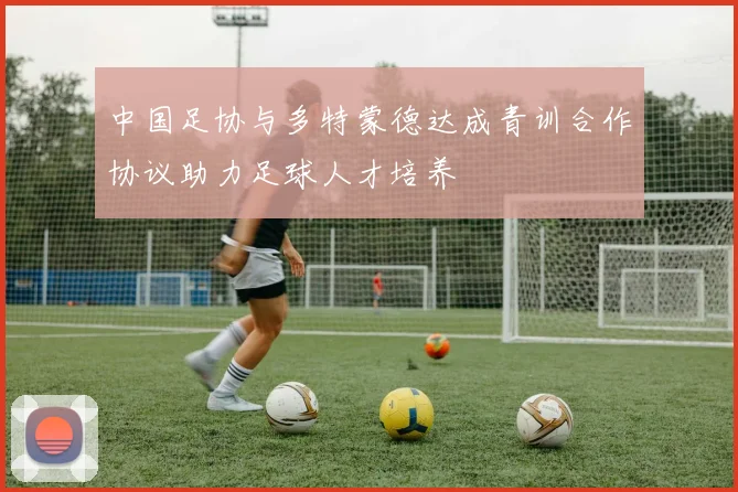 中国足协与多特蒙德达成青训合作协议助力足球人才培养