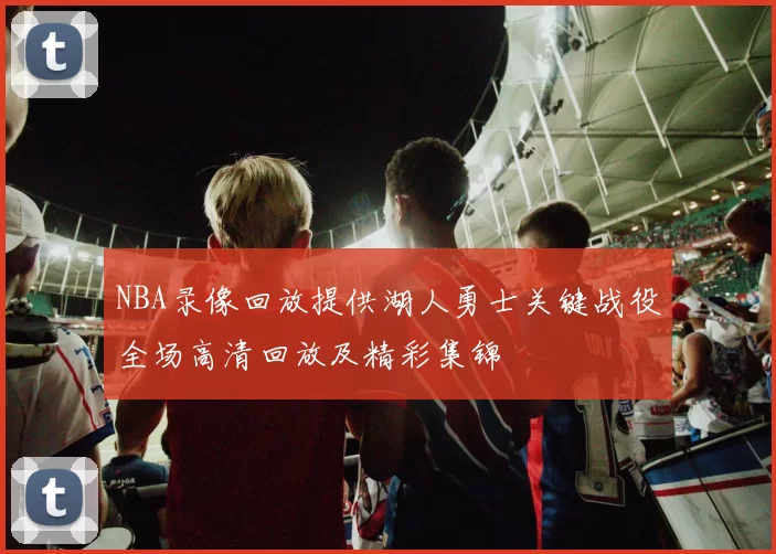 NBA录像回放提供湖人勇士关键战役全场高清回放及精彩集锦