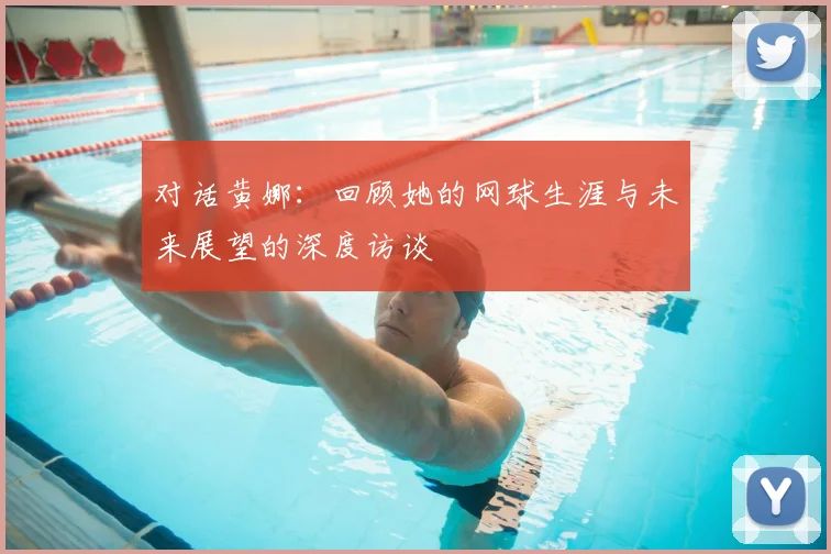 对话黄娜:回顾她的网球生涯与未来展望的深度访谈