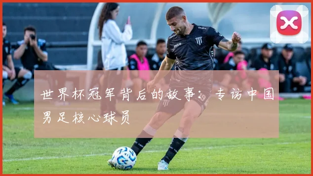 世界杯冠军背后的故事：专访中国男足核心球员