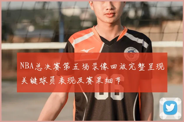 NBA总决赛第五场录像回放完整呈现关键球员表现及赛果细节