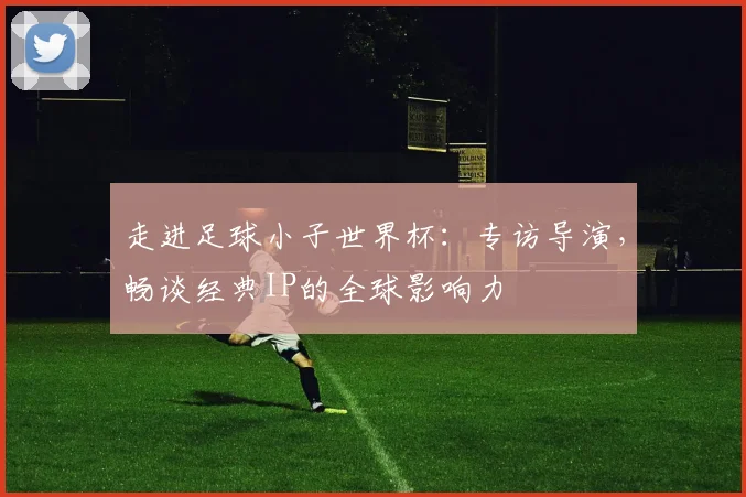走进足球小子世界杯：专访导演，畅谈经典IP的全球影响力