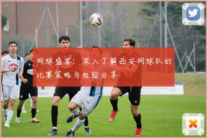 网球盛宴：深入了解西安网球队的比赛策略与经验分享