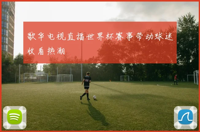 歌华电视直播世界杯赛事带动球迷收看热潮