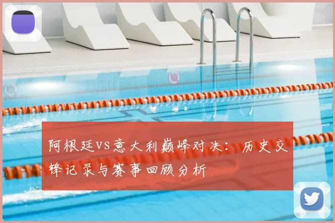 阿根廷vs意大利巅峰对决：历史交锋记录与赛事回顾分析