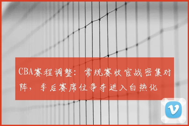 CBA赛程调整：常规赛收官战密集对阵，季后赛席位争夺进入白热化
