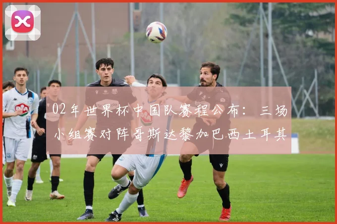 02年世界杯中国队赛程公布:三场小组赛对阵哥斯达黎加巴西土耳其