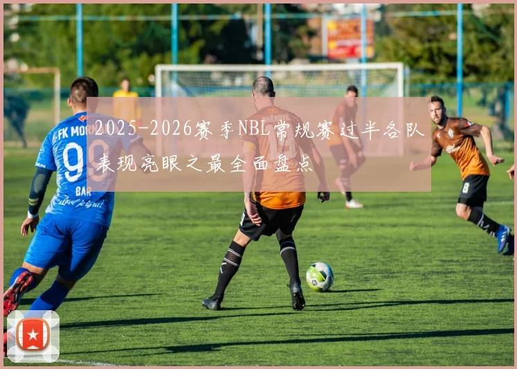 2025-2026赛季NBL常规赛过半各队表现亮眼之最全面盘点