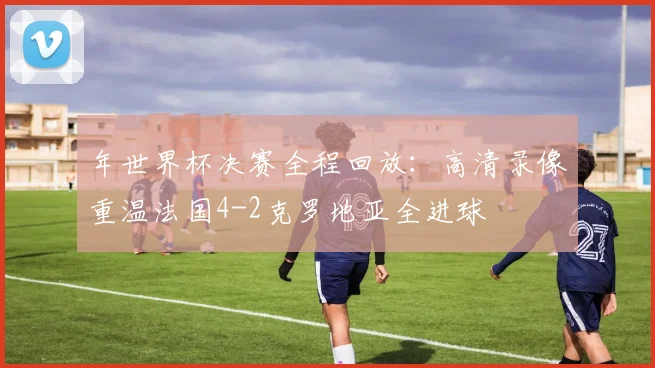 年世界杯决赛全程回放：高清录像重温法国4-2克罗地亚全进球