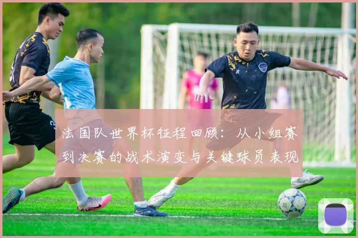 法国队世界杯征程回顾:从小组赛到决赛的战术演变与关键球员表现