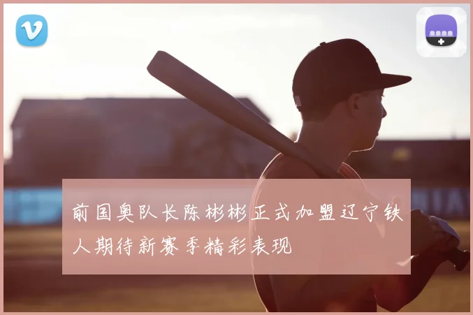 前国奥队长陈彬彬正式加盟辽宁铁人期待新赛季精彩表现