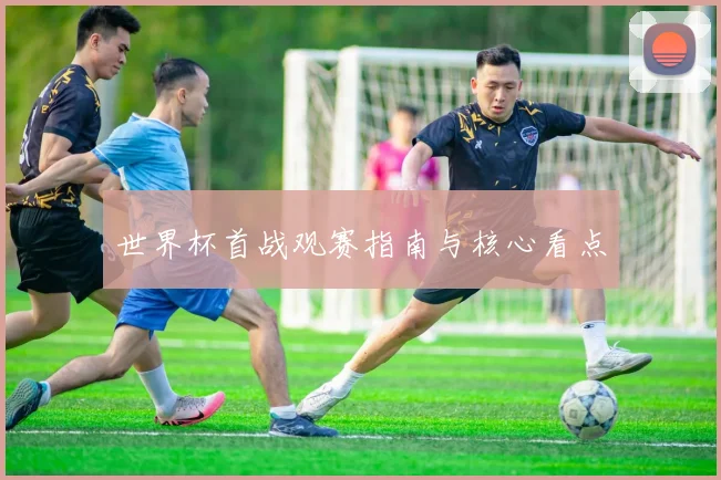 世界杯首战观赛指南与核心看点