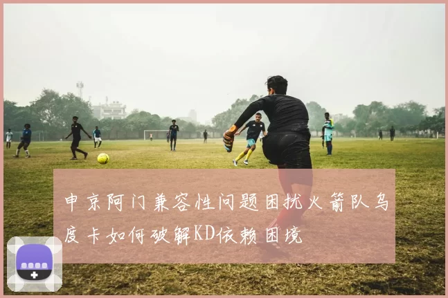 申京阿门兼容性问题困扰火箭队乌度卡如何破解KD依赖困境