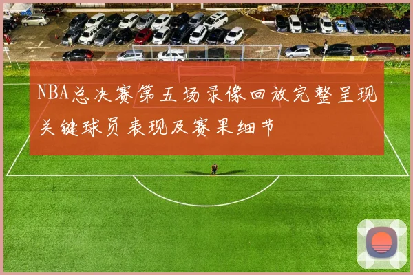 NBA总决赛第五场录像回放完整呈现关键球员表现及赛果细节