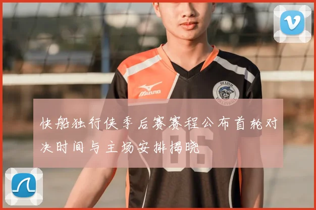 快船独行侠季后赛赛程公布首轮对决时间与主场安排揭晓