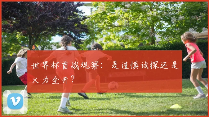 世界杯首战观察：是谨慎试探还是火力全开？