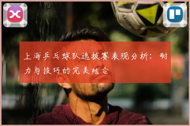 上海乒乓球队选拔赛表现分析：耐力与技巧的完美结合