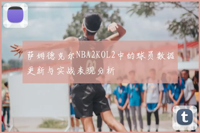萨姆德克尔NBA2KOL2中的球员数据更新与实战表现分析