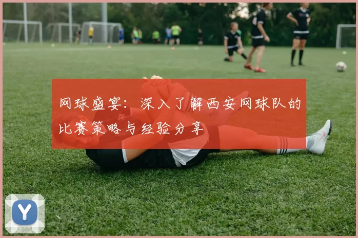 网球盛宴：深入了解西安网球队的比赛策略与经验分享