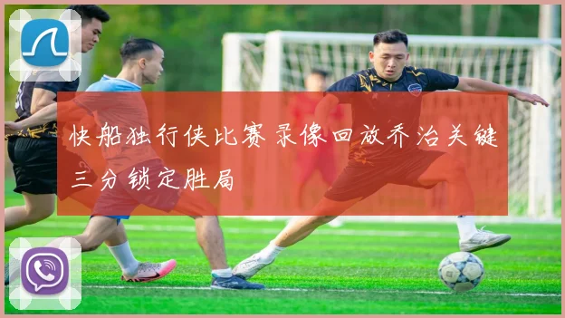 快船独行侠比赛录像回放乔治关键三分锁定胜局