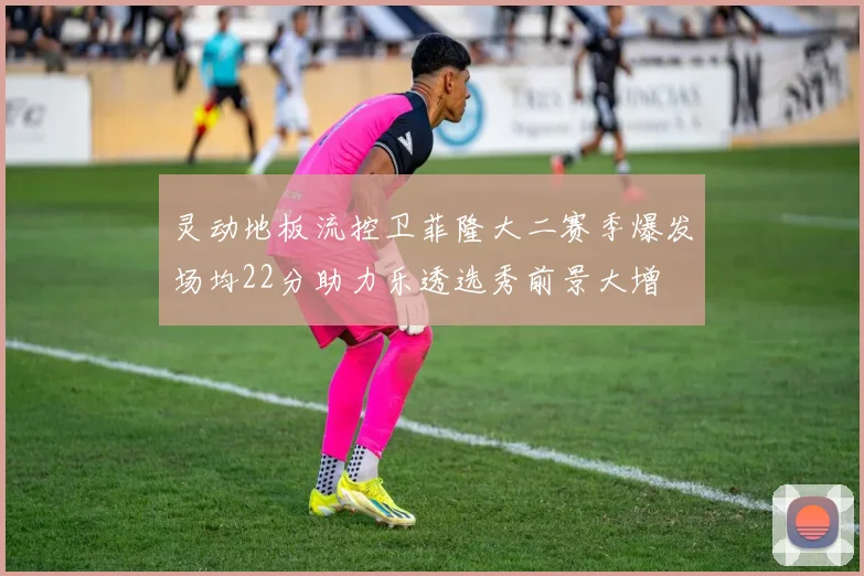 灵动地板流控卫菲隆大二赛季爆发场均22分助力乐透选秀前景大增
