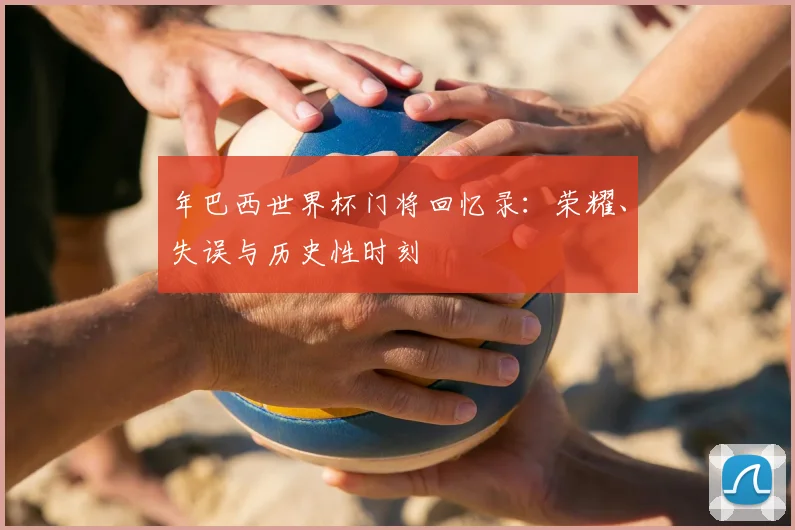 年巴西世界杯门将回忆录：荣耀、失误与历史性时刻