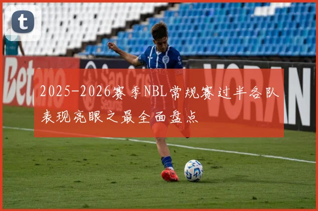 2025-2026赛季NBL常规赛过半各队表现亮眼之最全面盘点