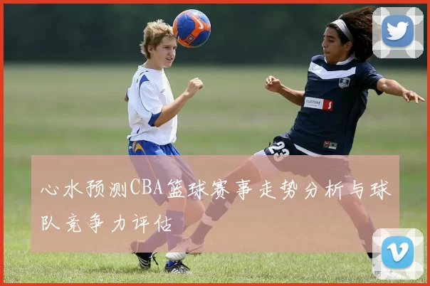 心水预测CBA篮球赛事走势分析与球队竞争力评估