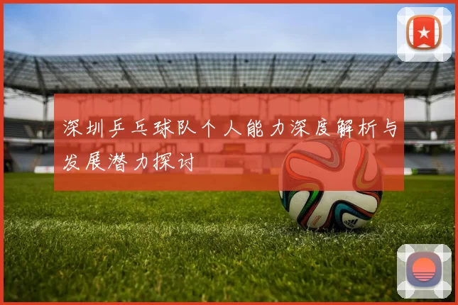 深圳乒乓球队个人能力深度解析与发展潜力探讨