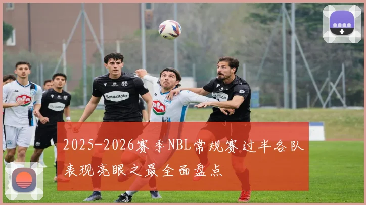 2025-2026赛季NBL常规赛过半各队表现亮眼之最全面盘点