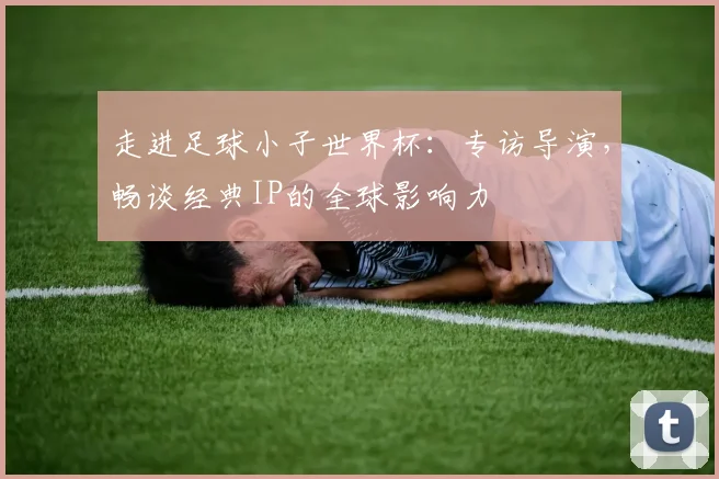 走进足球小子世界杯：专访导演，畅谈经典IP的全球影响力