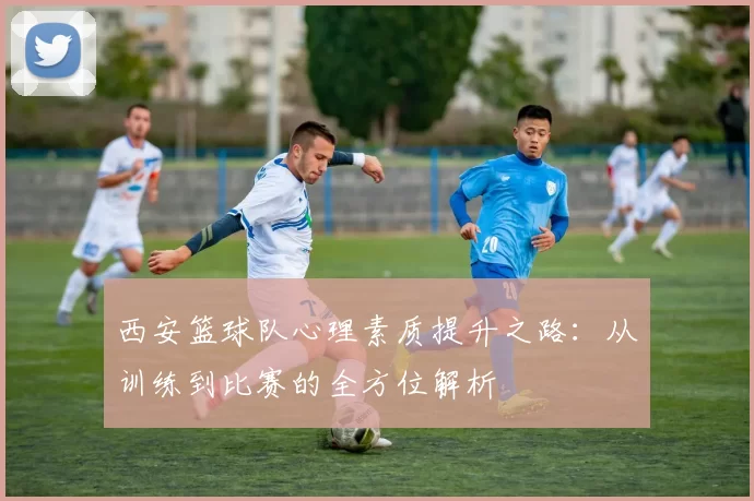 西安篮球队心理素质提升之路：从训练到比赛的全方位解析