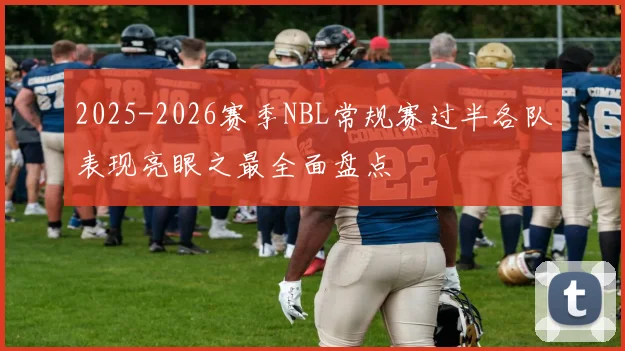 2025-2026赛季NBL常规赛过半各队表现亮眼之最全面盘点