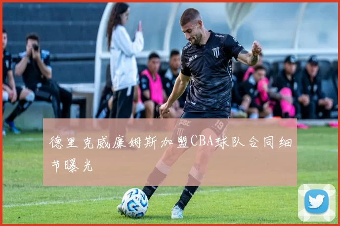 德里克威廉姆斯加盟CBA球队合同细节曝光