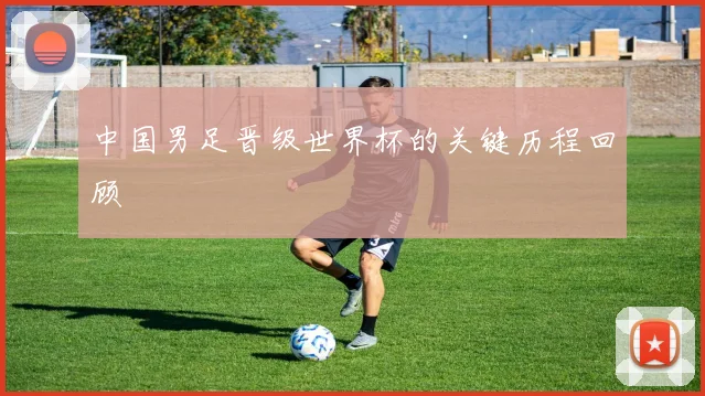 中国男足晋级世界杯的关键历程回顾