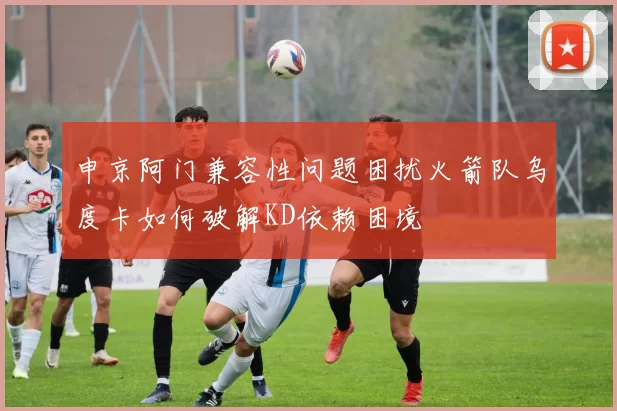 申京阿门兼容性问题困扰火箭队乌度卡如何破解KD依赖困境