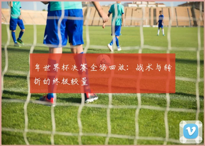 年世界杯决赛全场回放：战术与转折的终极较量
