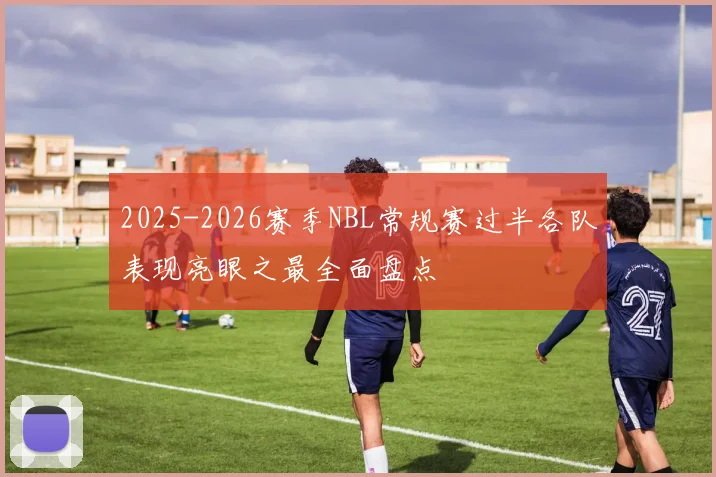 2025-2026赛季NBL常规赛过半各队表现亮眼之最全面盘点
