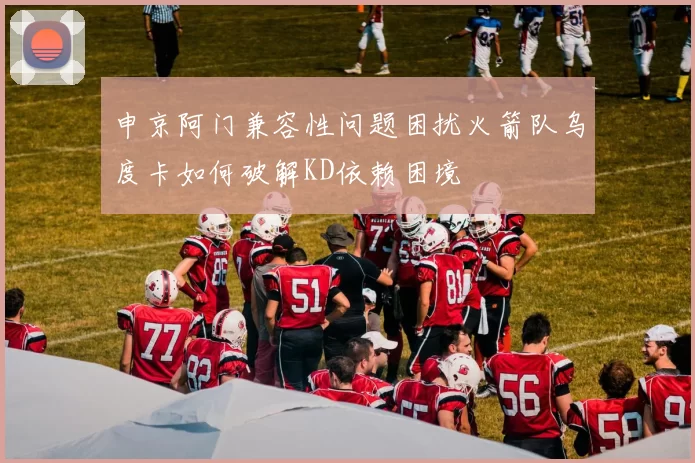 申京阿门兼容性问题困扰火箭队乌度卡如何破解KD依赖困境