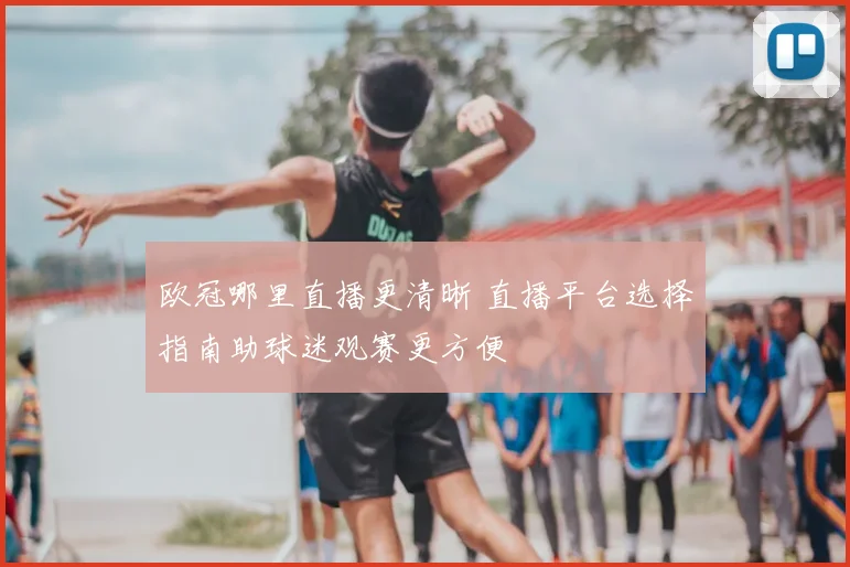 欧冠哪里直播更清晰 直播平台选择指南助球迷观赛更方便