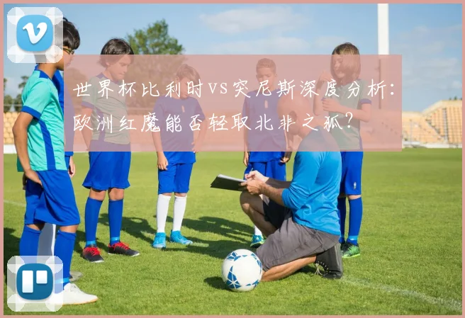 世界杯比利时vs突尼斯深度分析:欧洲红魔能否轻取北非之狐?