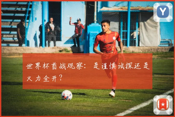 世界杯首战观察：是谨慎试探还是火力全开？