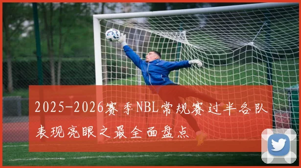 2025-2026赛季NBL常规赛过半各队表现亮眼之最全面盘点